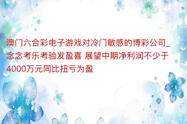 澳门六合彩电子游戏对冷门敏感的博彩公司_念念考乐考验发盈喜 展望中期净利润不少于4000万元同比扭亏