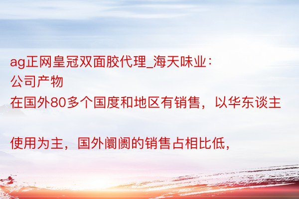 ag正网皇冠双面胶代理_海天味业：
公司产物在国外80多个国度和地区有销售，以华东谈主使用为主，国外阛阓的销售占相比低，