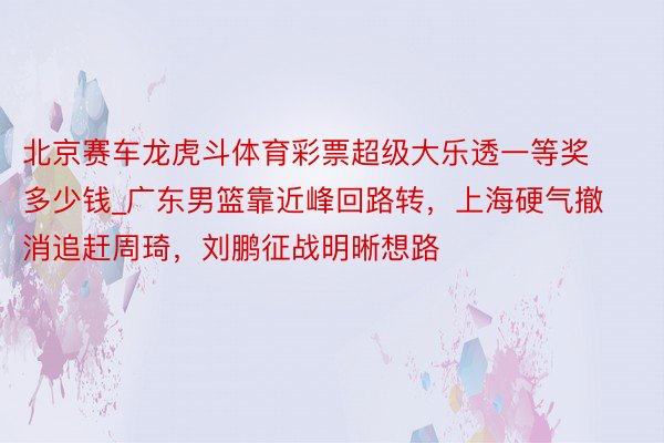 北京赛车龙虎斗体育彩票超级大乐透一等奖多少钱_广东男篮靠近峰回路转，上海硬气撤消追赶周琦，刘鹏征战明