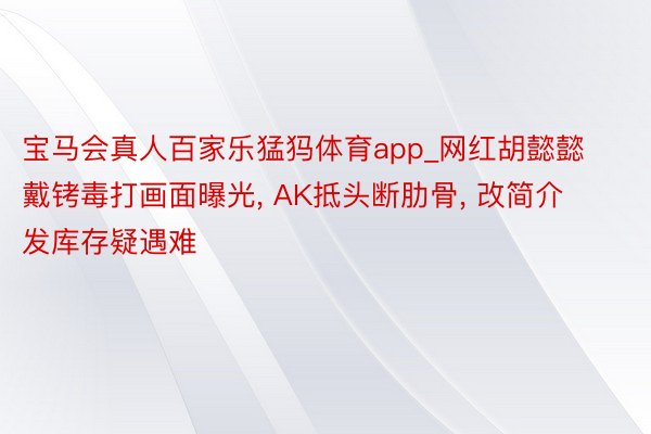 宝马会真人百家乐猛犸体育app_网红胡懿懿戴铐毒打画面曝光, AK抵头断肋骨, 改简介发库存疑遇难