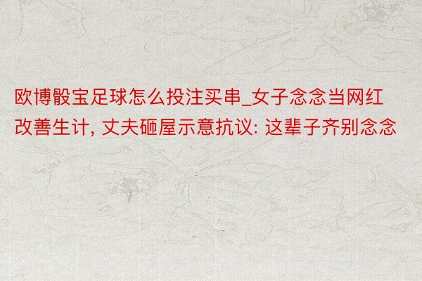 欧博骰宝足球怎么投注买串_女子念念当网红改善生计, 丈夫砸屋示意抗议: 这辈子齐别念念