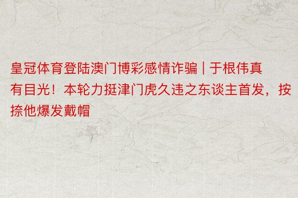 皇冠体育登陆澳门博彩感情诈骗 | 于根伟真有目光！本轮力挺津门虎久违之东谈主首发，按捺他爆发戴帽