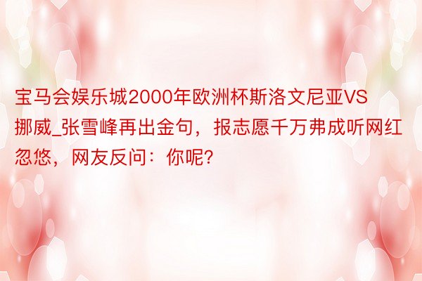 宝马会娱乐城2000年欧洲杯斯洛文尼亚VS挪威_张雪峰再出金句，报志愿千万弗成听网红忽悠，网友反问：你呢？