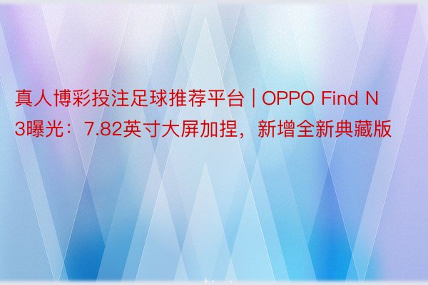 真人博彩投注足球推荐平台 | OPPO Find N3曝光：7.82英寸大屏加捏，新增全新典藏版