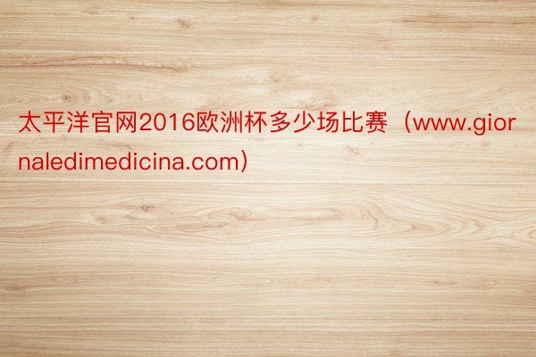 太平洋官网2016欧洲杯多少场比赛（www.giornaledimedicina.com）