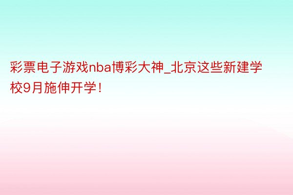 彩票电子游戏nba博彩大神_北京这些新建学校9月施伸开学！