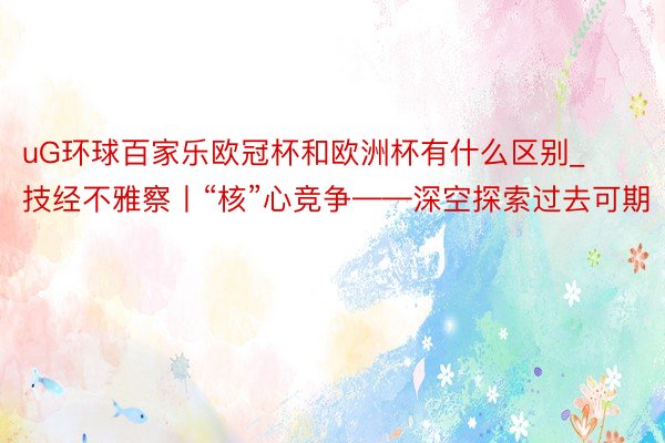 uG环球百家乐欧冠杯和欧洲杯有什么区别_技经不雅察丨“核”心竞争——深空探索过去可期