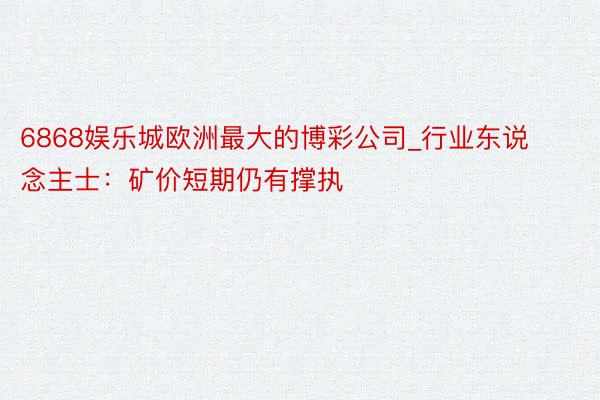 6868娱乐城欧洲最大的博彩公司_行业东说念主士：矿价短期仍有撑执