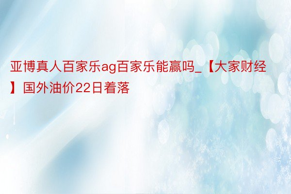 亚博真人百家乐ag百家乐能赢吗_【大家财经】国外油价22日着落