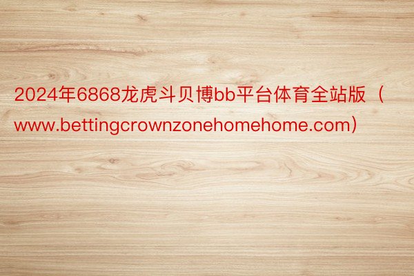 2024年6868龙虎斗贝博bb平台体育全站版（www.bettingcrownzonehomehome.com）