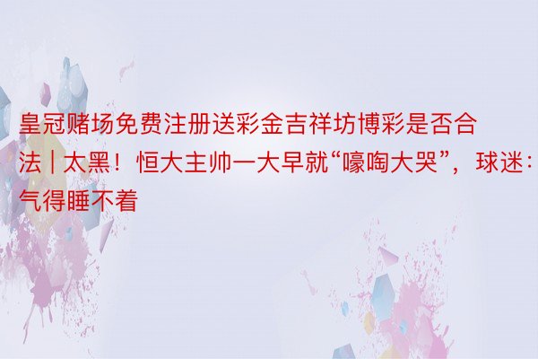 皇冠赌场免费注册送彩金吉祥坊博彩是否合法 | 太黑！恒大主帅一大早就“嚎啕大哭”，球迷：气得睡不着