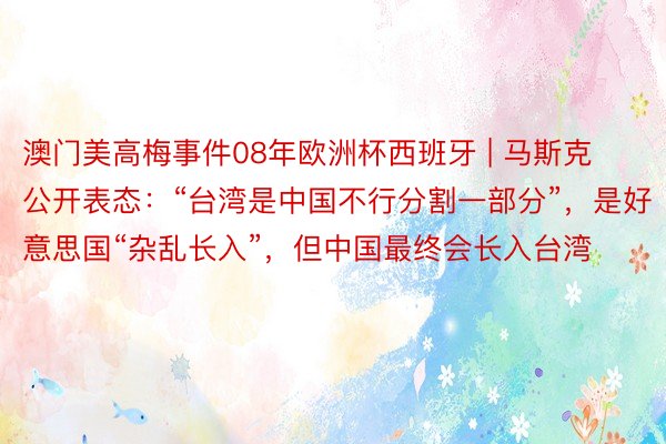 澳门美高梅事件08年欧洲杯西班牙 | 马斯克公开表态：“台湾是中国不行分割一部分”，是好意思国“杂乱长入”，但中国最终会长入台湾