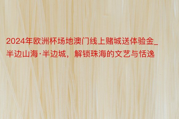 2024年欧洲杯场地澳门线上赌城送体验金_半边山海·半边城，解锁珠海的文艺与恬逸