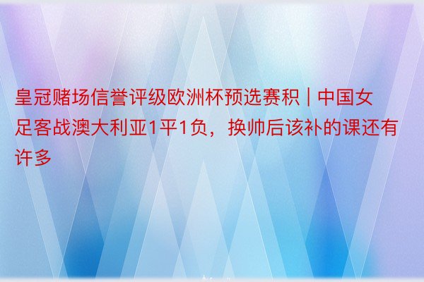 皇冠赌场信誉评级欧洲杯预选赛积 | 中国女足客战澳大利亚1平1负，换帅后该补的课还有许多