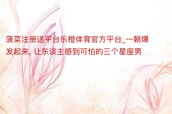 菠菜注册送平台乐橙体育官方平台_一朝爆发起来, 让东谈主感到可怕的三个星座男