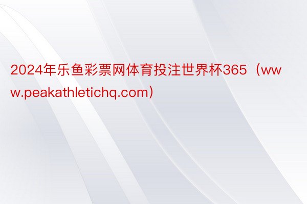 2024年乐鱼彩票网体育投注世界杯365（www.peakathletichq.com）