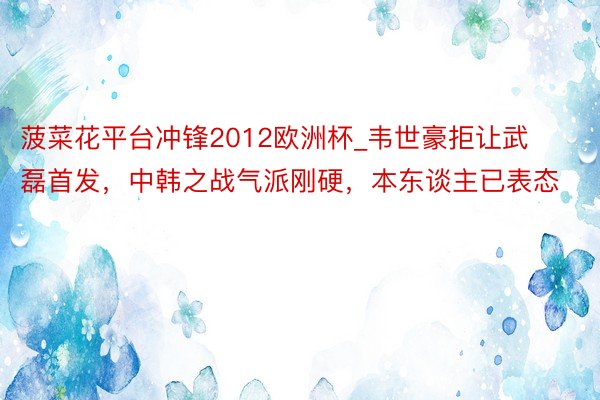 菠菜花平台冲锋2012欧洲杯_韦世豪拒让武磊首发，中韩之战气派刚硬，本东谈主已表态