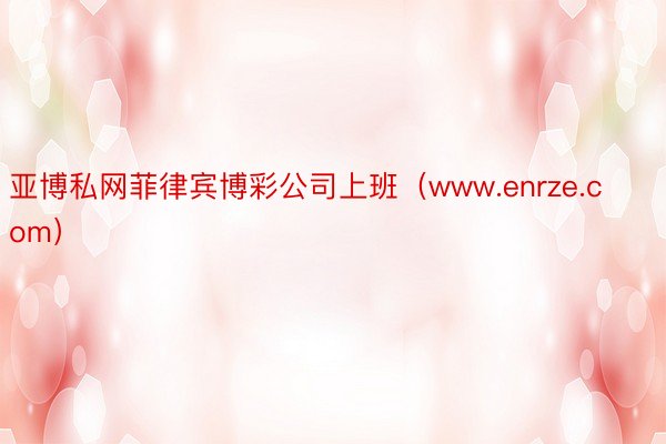 亚博私网菲律宾博彩公司上班（www.enrze.com）