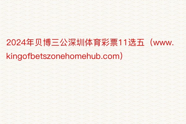 2024年贝博三公深圳体育彩票11选五（www.kingofbetszonehomehub.com）
