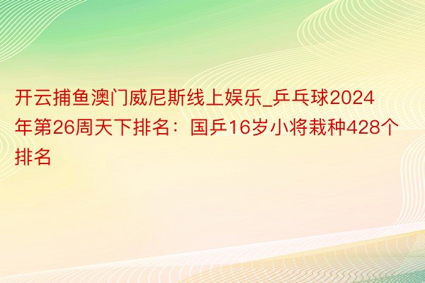 开云捕鱼澳门威尼斯线上娱乐_乒乓球2024年第26周天下排名：国乒16岁小将栽种428个排名