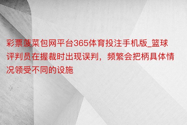 彩票菠菜包网平台365体育投注手机版_篮球评判员在握裁时出现误判，频繁会把柄具体情况领受不同的设施