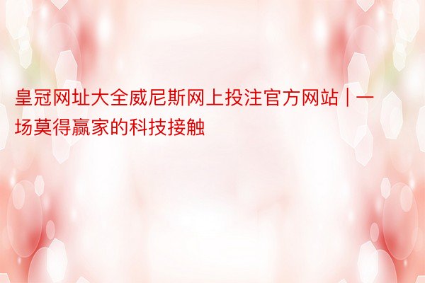 皇冠网址大全威尼斯网上投注官方网站 | 一场莫得赢家的科技接触
