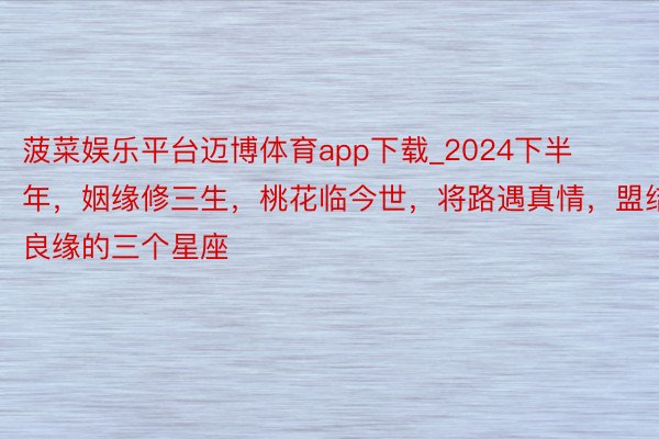 菠菜娱乐平台迈博体育app下载_2024下半年，姻缘修三生，桃花临今世，将路遇真情，盟结良缘的三个星座
