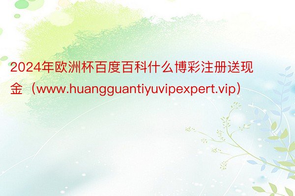2024年欧洲杯百度百科什么博彩注册送现金（www.huangguantiyuvipexpert.vip）