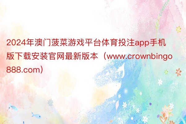 2024年澳门菠菜游戏平台体育投注app手机版下载安装官网最新版本（www.crownbingo888.com）