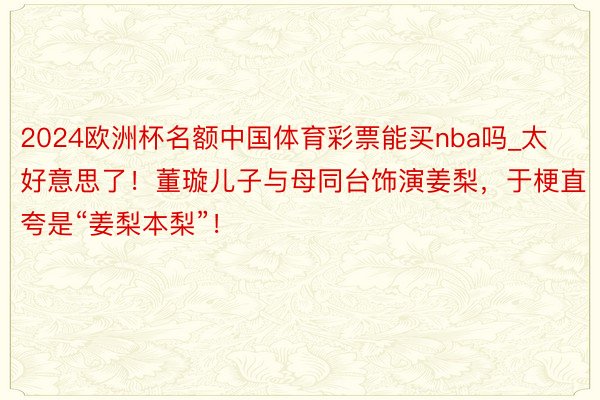2024欧洲杯名额中国体育彩票能买nba吗_太好意思了！董璇儿子与母同台饰演姜梨，于梗直夸是“姜梨本梨”！