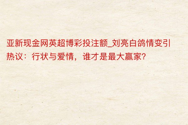 亚新现金网英超博彩投注额_刘亮白鸽情变引热议：行状与爱情，谁才是最大赢家？