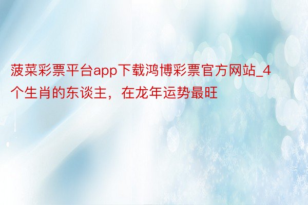 菠菜彩票平台app下载鸿博彩票官方网站_4个生肖的东谈主，在龙年运势最旺
