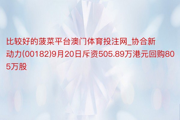 比较好的菠菜平台澳门体育投注网_协合新动力(00182)9月20日斥资505.89万港元回购805万股