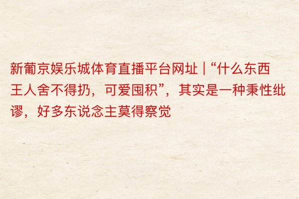 新葡京娱乐城体育直播平台网址 | “什么东西王人舍不得扔，可爱囤积”，其实是一种秉性纰谬，好多东说念